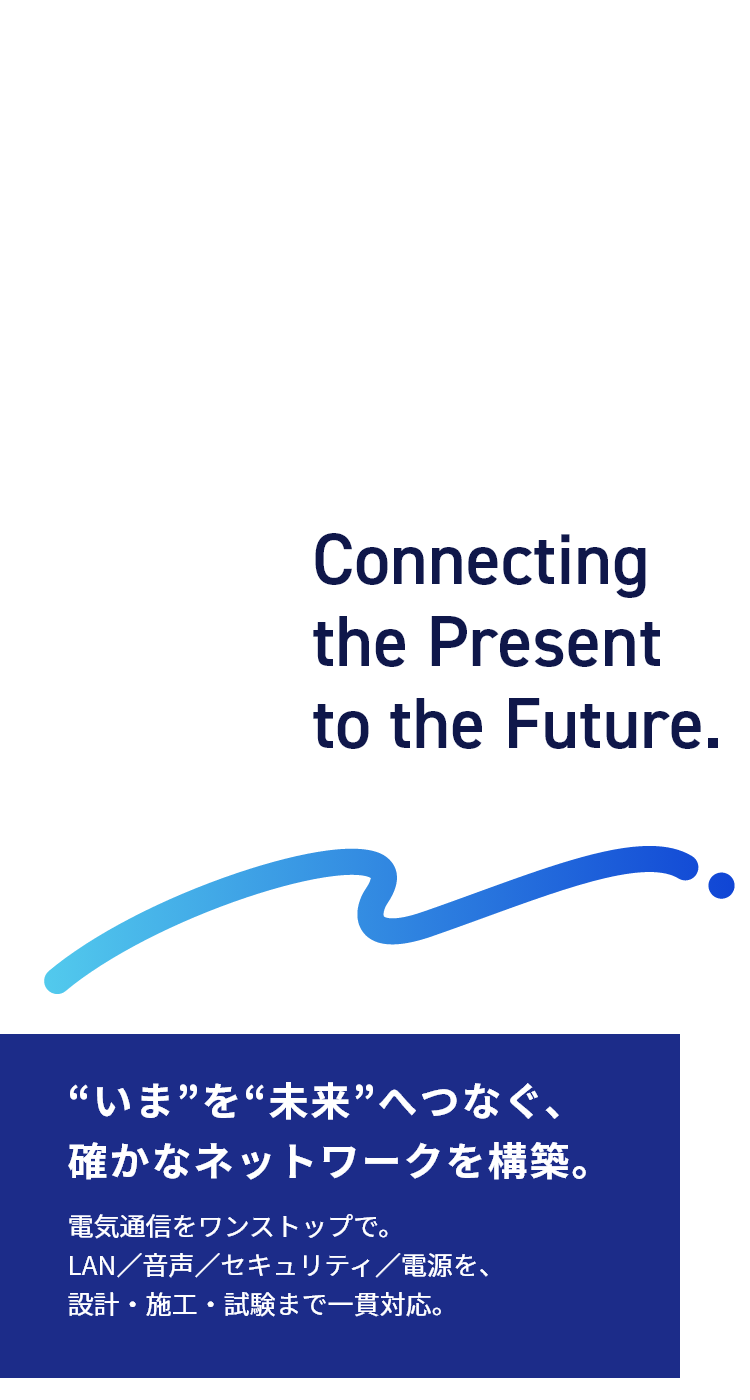 “いま”を“未来”へつなぐ、確かなネットワークを構築。電気通信をワンストップで。LAN／音声／セキュリティ／電源を、設計・施工・試験まで一貫対応。
